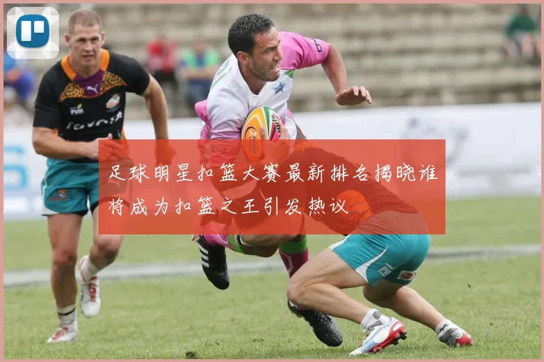 足球明星扣篮大赛最新排名揭晓谁将成为扣篮之王引发热议