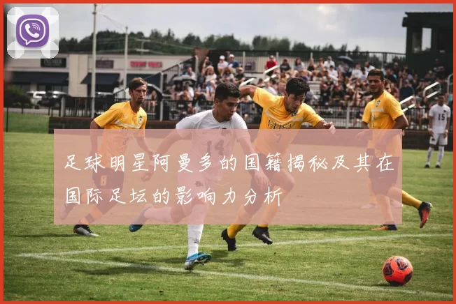 足球明星阿曼多的国籍揭秘及其在国际足坛的影响力分析