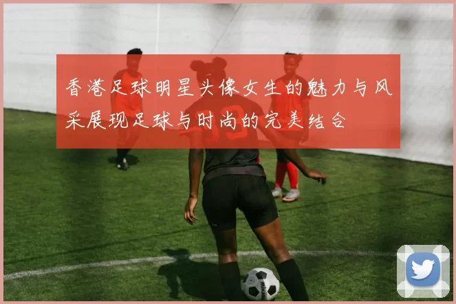 香港足球明星头像女生的魅力与风采展现足球与时尚的完美结合