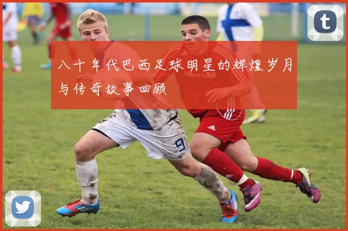 八十年代巴西足球明星的辉煌岁月与传奇故事回顾