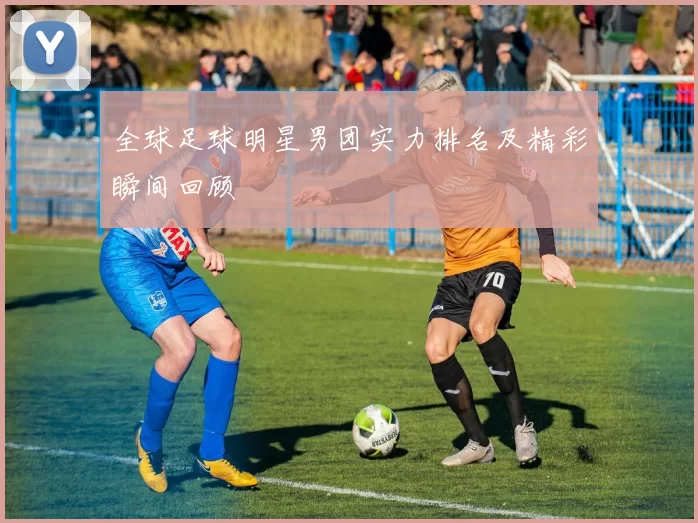 全球足球明星男团实力排名及精彩瞬间回顾