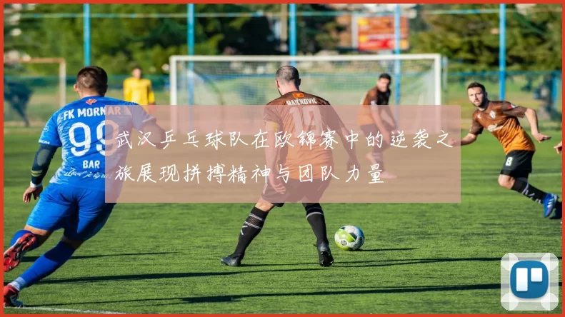 武汉乒乓球队在欧锦赛中的逆袭之旅展现拼搏精神与团队力量
