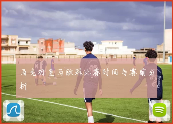 马竞对皇马欧冠比赛时间与赛前分析
