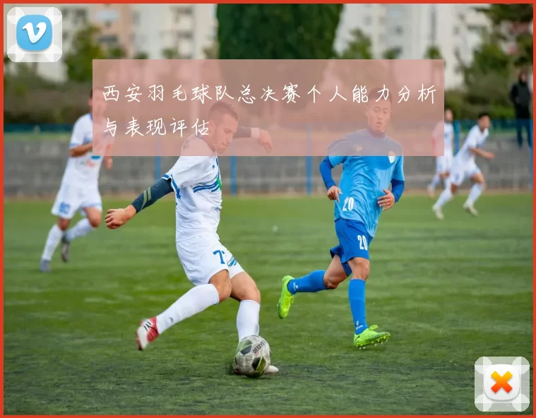 西安羽毛球队总决赛个人能力分析与表现评估
