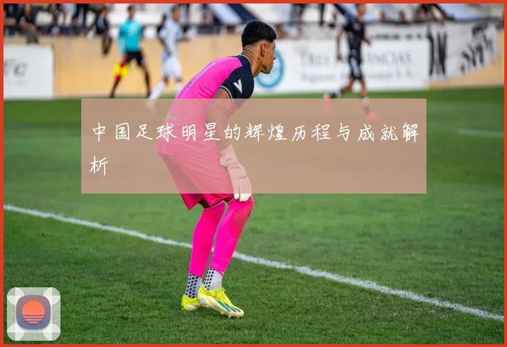 中国足球明星的辉煌历程与成就解析