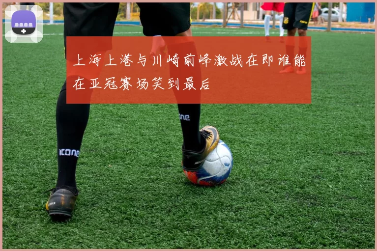 上海上港与川崎前峰激战在即谁能在亚冠赛场笑到最后