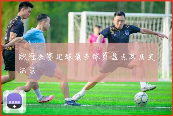 欧冠决赛进球最多球员盘点及历史记录