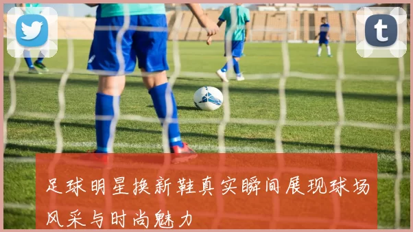 足球明星换新鞋真实瞬间展现球场风采与时尚魅力
