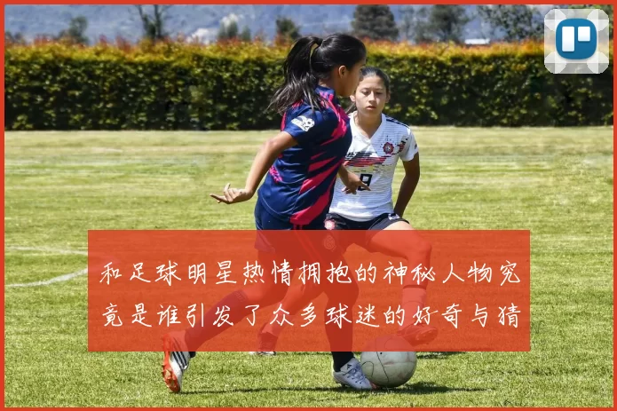 和足球明星热情拥抱的神秘人物究竟是谁引发了众多球迷的好奇与猜测
