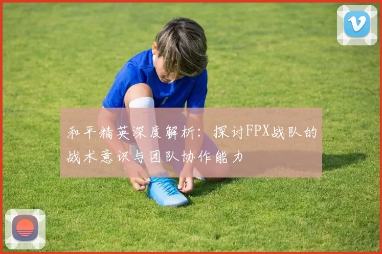和平精英深度解析：探讨FPX战队的战术意识与团队协作能力