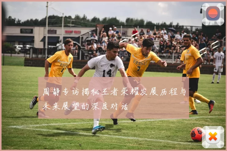 周静专访揭秘王者荣耀发展历程与未来展望的深度对话