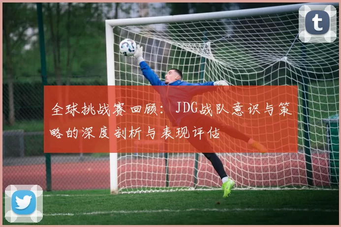 全球挑战赛回顾：JDG战队意识与策略的深度剖析与表现评估