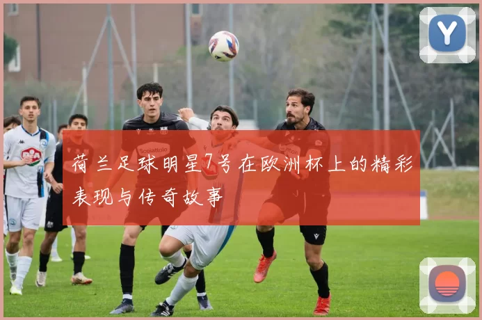荷兰足球明星7号在欧洲杯上的精彩表现与传奇故事