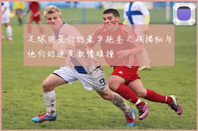 足球明星们的豪华跑车之旅揭秘与他们的速度激情碰撞