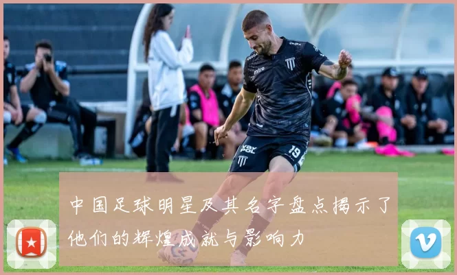 中国足球明星及其名字盘点揭示了他们的辉煌成就与影响力