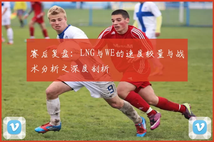 赛后复盘：LNG与WE的速度较量与战术分析之深度剖析