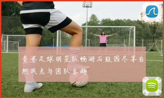 香港足球明星队畅游石鼓园尽享自然风光与团队乐趣