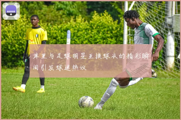 库里与足球明星互换球衣的精彩瞬间引发球迷热议