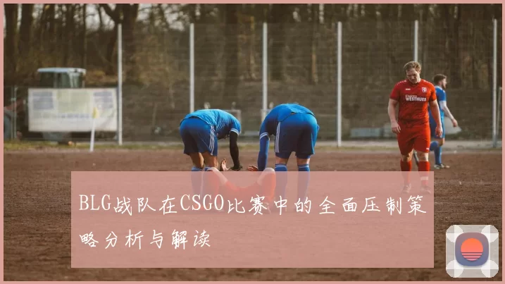 BLG战队在CSGO比赛中的全面压制策略分析与解读