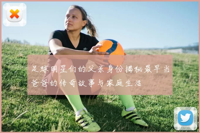 足球明星们的父亲身份揭秘最早当爸爸的传奇故事与家庭生活