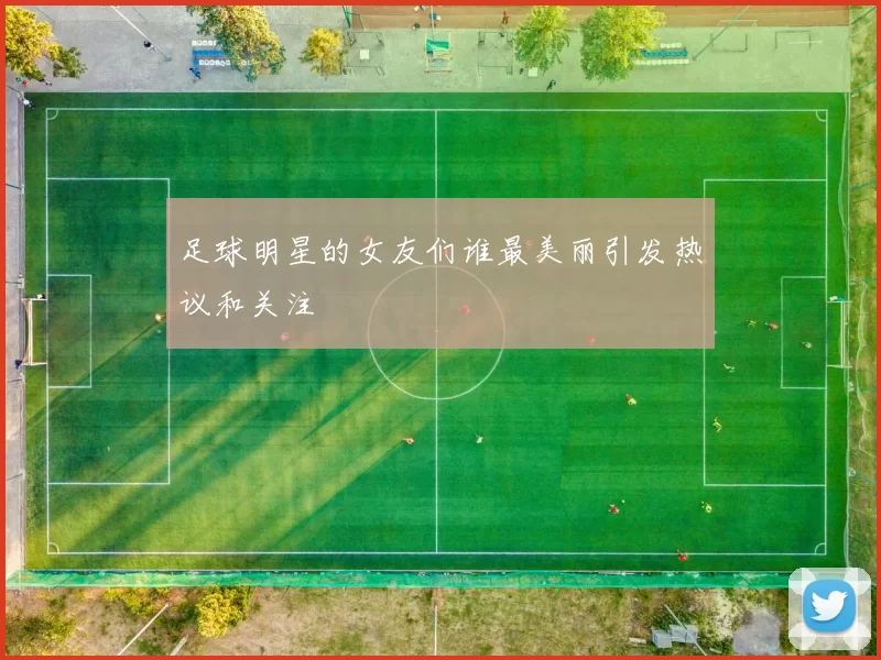 足球明星的女友们谁最美丽引发热议和关注