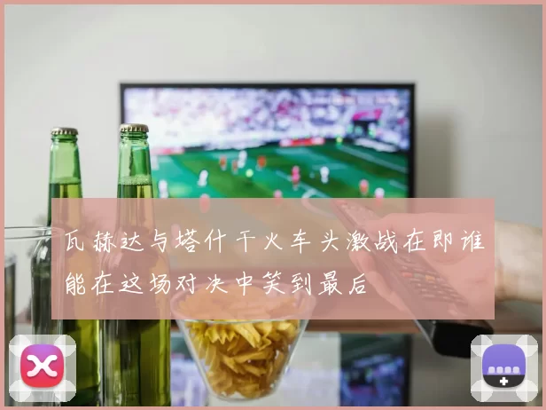 瓦赫达与塔什干火车头激战在即谁能在这场对决中笑到最后