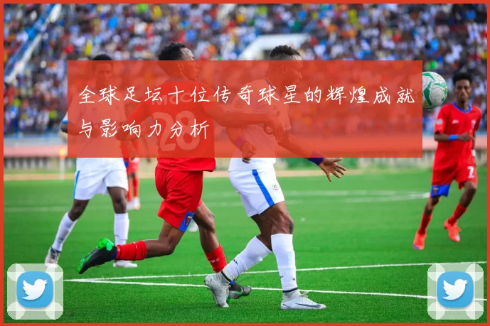 全球足坛十位传奇球星的辉煌成就与影响力分析