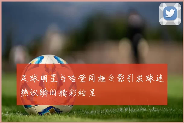 足球明星与哈登同框合影引发球迷热议瞬间精彩纷呈
