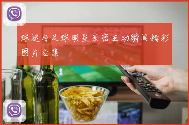 球迷与足球明星亲密互动瞬间精彩图片合集