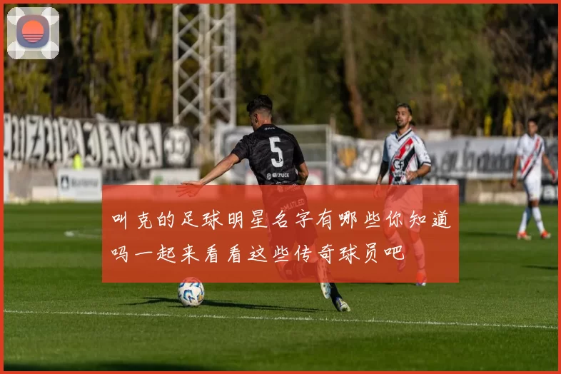 叫克的足球明星名字有哪些你知道吗一起来看看这些传奇球员吧