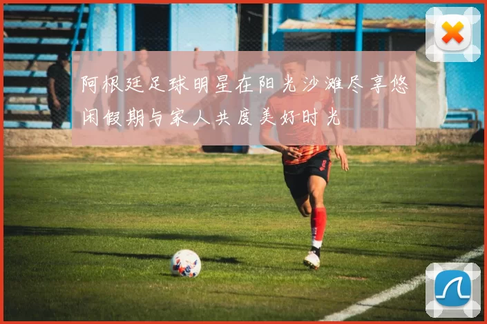 阿根廷足球明星在阳光沙滩尽享悠闲假期与家人共度美好时光