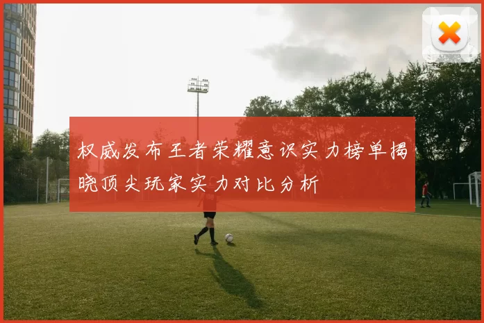 权威发布王者荣耀意识实力榜单揭晓顶尖玩家实力对比分析