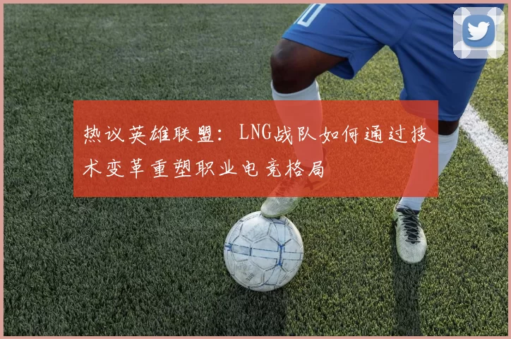 热议英雄联盟：LNG战队如何通过技术变革重塑职业电竞格局