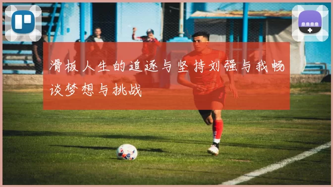 滑板人生的追逐与坚持刘强与我畅谈梦想与挑战
