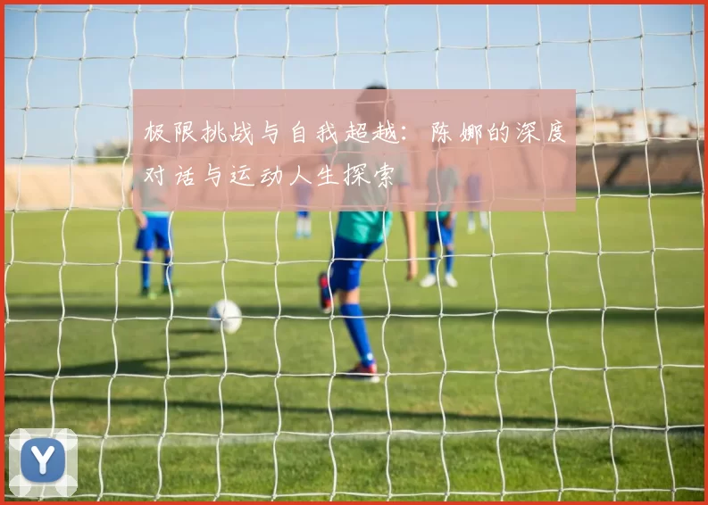 极限挑战与自我超越：陈娜的深度对话与运动人生探索