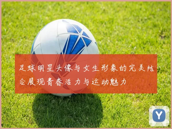 足球明星头像与女生形象的完美结合展现青春活力与运动魅力