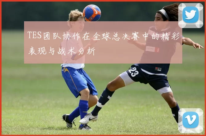 TES团队协作在全球总决赛中的精彩表现与战术分析