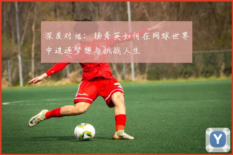 深度对话：杨秀英如何在网球世界中追逐梦想与挑战人生