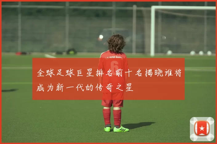 全球足球巨星排名前十名揭晓谁将成为新一代的传奇之星