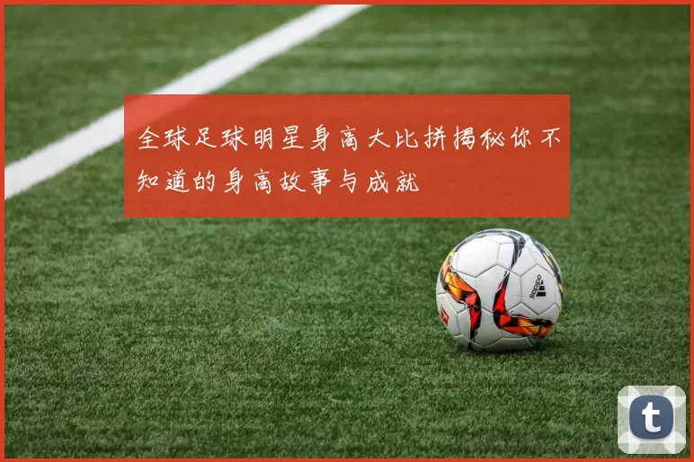 全球足球明星身高大比拼揭秘你不知道的身高故事与成就
