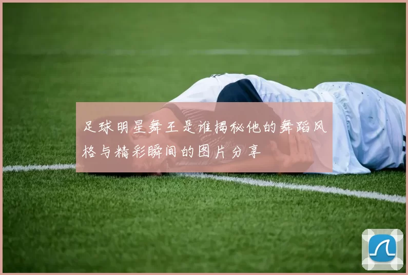 足球明星舞王是谁揭秘他的舞蹈风格与精彩瞬间的图片分享