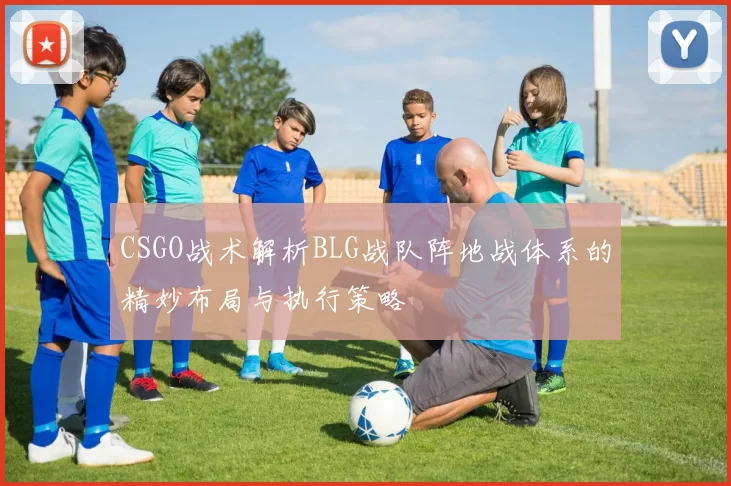 CSGO战术解析BLG战队阵地战体系的精妙布局与执行策略