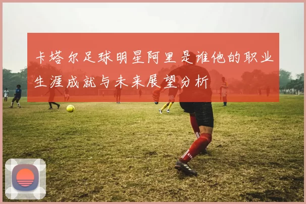 卡塔尔足球明星阿里是谁他的职业生涯成就与未来展望分析