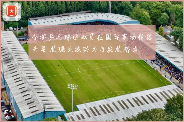 香港乒乓球运动员在国际赛场崭露头角 展现竞技实力与发展潜力