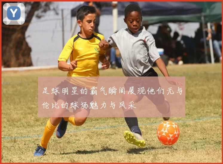 足球明星的霸气瞬间展现他们无与伦比的球场魅力与风采