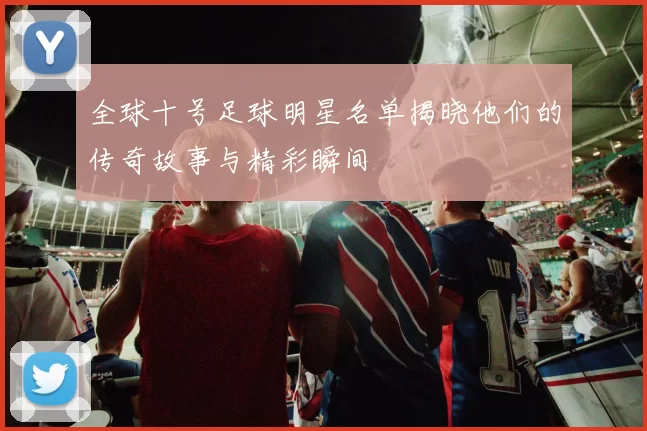 全球十号足球明星名单揭晓他们的传奇故事与精彩瞬间