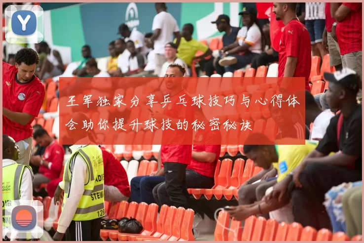 王军独家分享乒乓球技巧与心得体会助你提升球技的秘密秘诀
