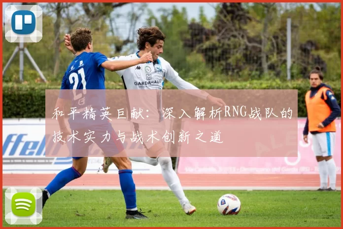 和平精英巨献：深入解析RNG战队的技术实力与战术创新之道
