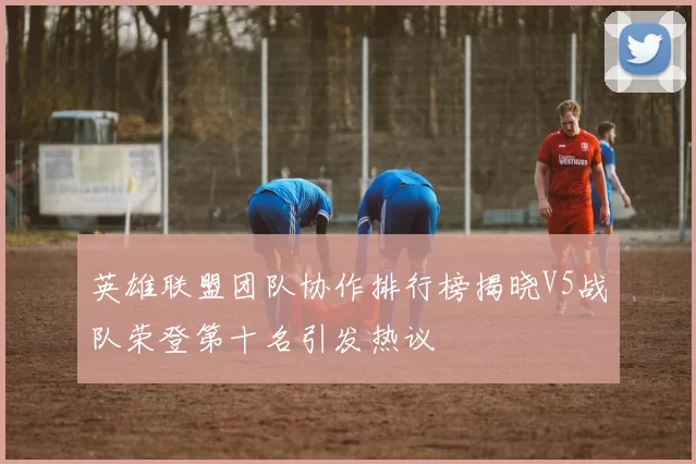 英雄联盟团队协作排行榜揭晓V5战队荣登第十名引发热议
