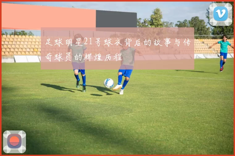 足球明星21号球衣背后的故事与传奇球员的辉煌历程